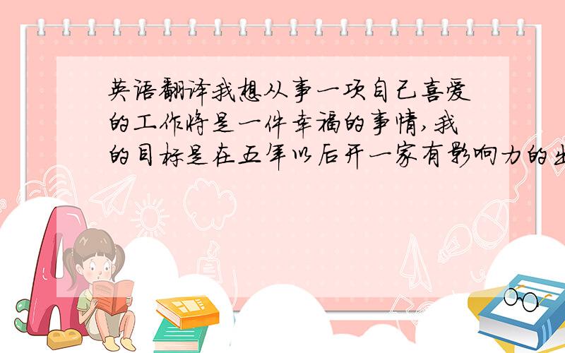 英语翻译我想从事一项自己喜爱的工作将是一件幸福的事情,我的目标是在五年以后开一家有影响力的出版社.