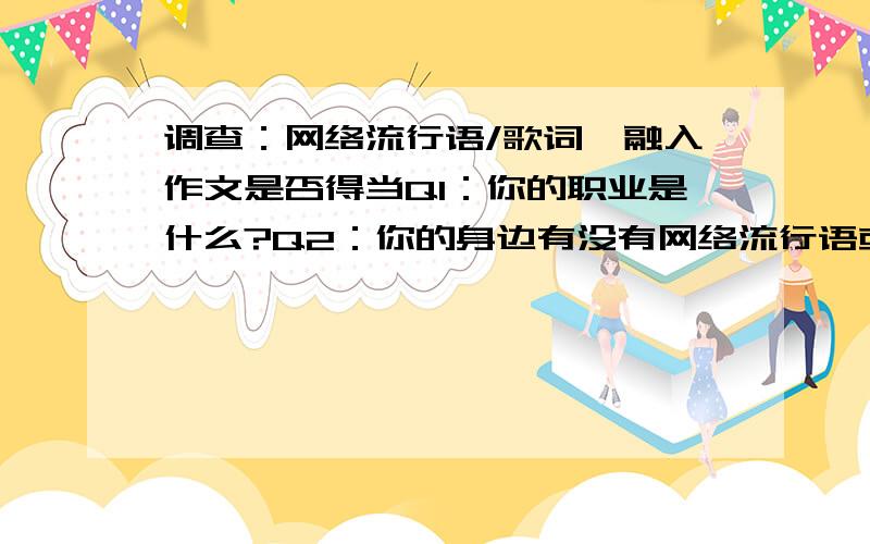 调查：网络流行语/歌词,融入作文是否得当Q1：你的职业是什么?Q2：你的身边有没有网络流行语或歌词融入作文的状况?Q3：网络用语进作文的利与弊 踊跃回答啊...多多发表意见