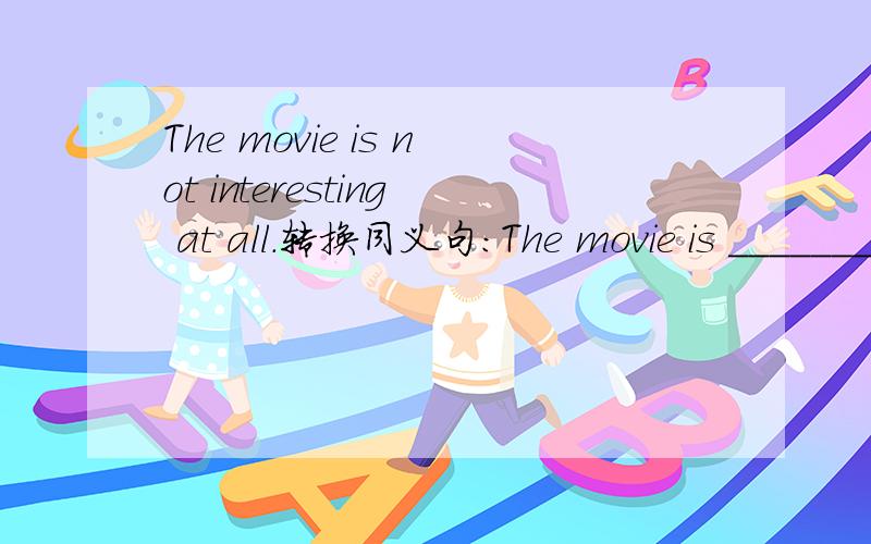 The movie is not interesting at all.转换同义句：The movie is _______ _______.每空只能添一词.   各位懂英语的都来帮帮我吧!