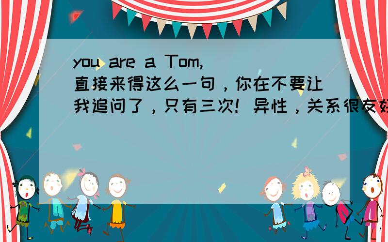 you are a Tom,直接来得这么一句，你在不要让我追问了，只有三次！异性，关系很友好的，问她也不说，就是让我猜。