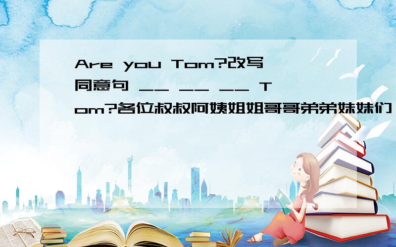 Are you Tom?改写同意句 __ __ __ Tom?各位叔叔阿姨姐姐哥哥弟弟妹妹们,