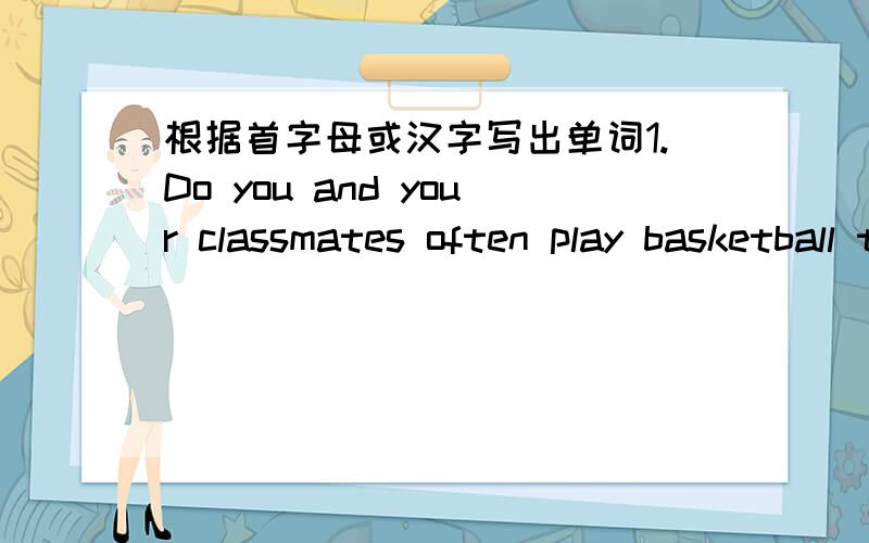 根据首字母或汉字写出单词1.Do you and your classmates often play basketball t-----