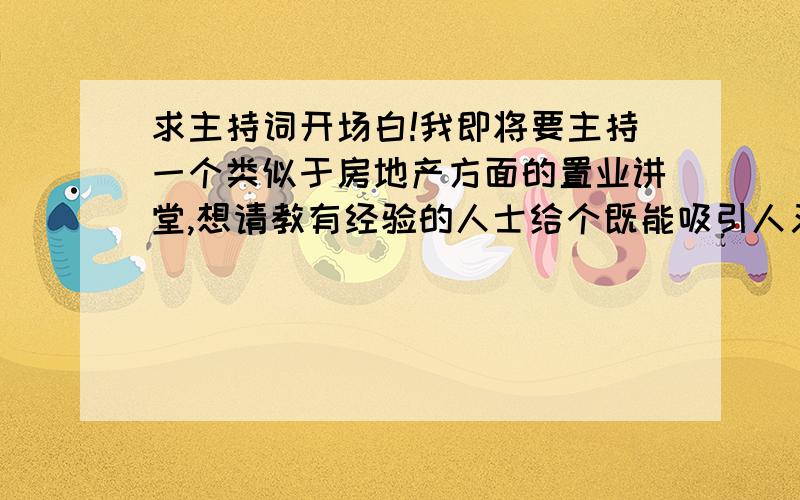 求主持词开场白!我即将要主持一个类似于房地产方面的置业讲堂,想请教有经验的人士给个既能吸引人又能充分反映现在房产市场和局势的开场白,求指教,被采用的话,