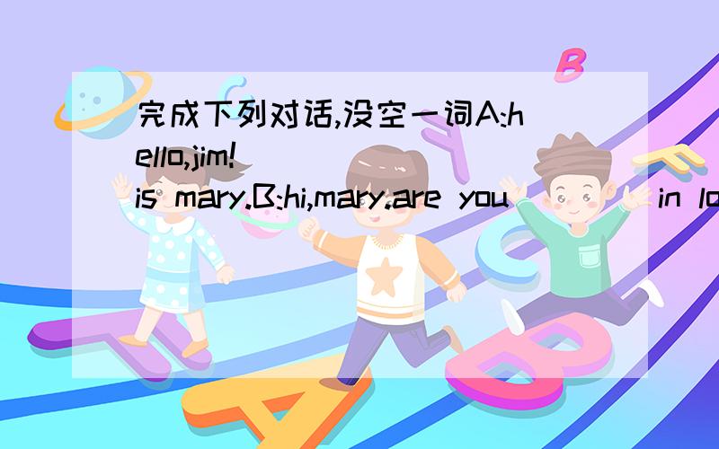 完成下列对话,没空一词A:hello,jim!_____is mary.B:hi,mary.are you ____in london?A:no,i am in new york.I am studying here.B:nice to here that.how is it ___?A:pretty good.I like ____in new york.it is nice city.how about you?B:I am still in lond