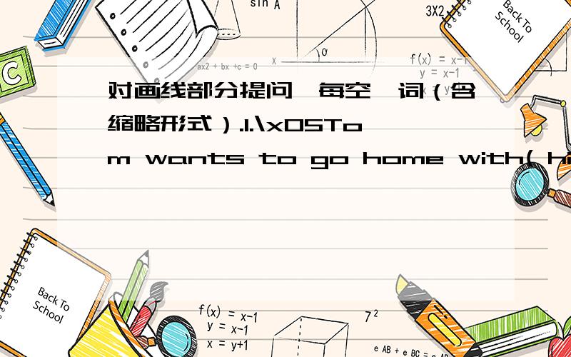 对画线部分提问,每空一词（含缩略形式）.1.\x05Tom wants to go home with( his mom.)( ) ( )Tom want to go home with?2.I would like to drink (some milk.)(______)_ ( ) you like to drink?3.My favorite food is (chicken.)( ) ( ) favorite foo