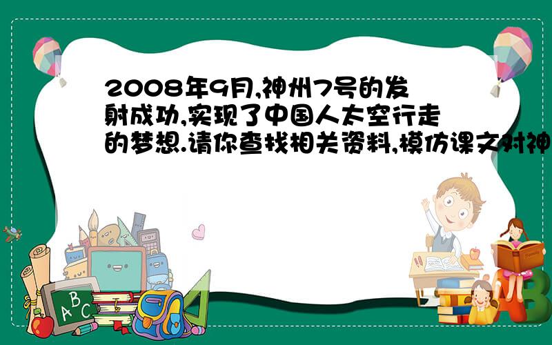 2008年9月,神州7号的发射成功,实现了中国人太空行走的梦想.请你查找相关资料,模仿课文对神5,神6航天飞行的介绍,用一段文字简单的介绍神7的航天飞行的经过,并表达你的喜悦与自豪.（千年