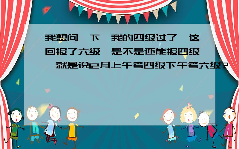 我想问一下,我的四级过了,这回报了六级,是不是还能报四级,就是说12月上午考四级下午考六级?