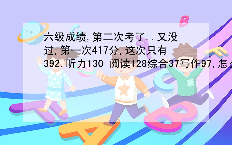 六级成绩,第二次考了..又没过,第一次417分,这次只有392.听力130 阅读128综合37写作97,怎么办?