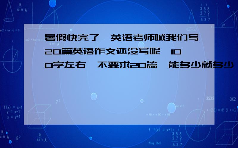 暑假快完了,英语老师喊我们写20篇英语作文还没写呢,100字左右,不要求20篇,能多少就多少