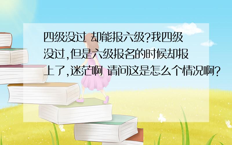 四级没过 却能报六级?我四级没过,但是六级报名的时候却报上了,迷茫啊 请问这是怎么个情况啊?