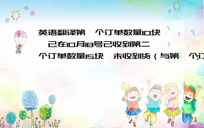 英语翻译第一个订单数量10块,已在10月18号已收到第二个订单数量15块,未收到货（与第一个订单的收件人不一样）请尽快发货,祝您工作愉快