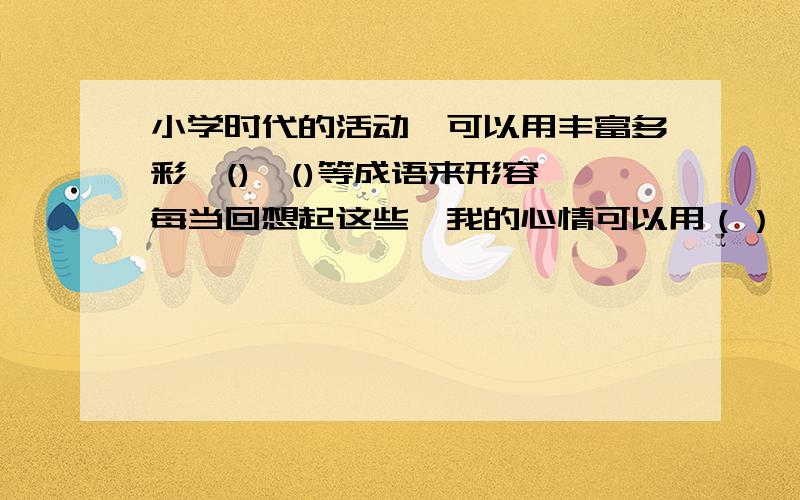 小学时代的活动,可以用丰富多彩、()、()等成语来形容,每当回想起这些,我的心情可以用（）、（）等成语来形