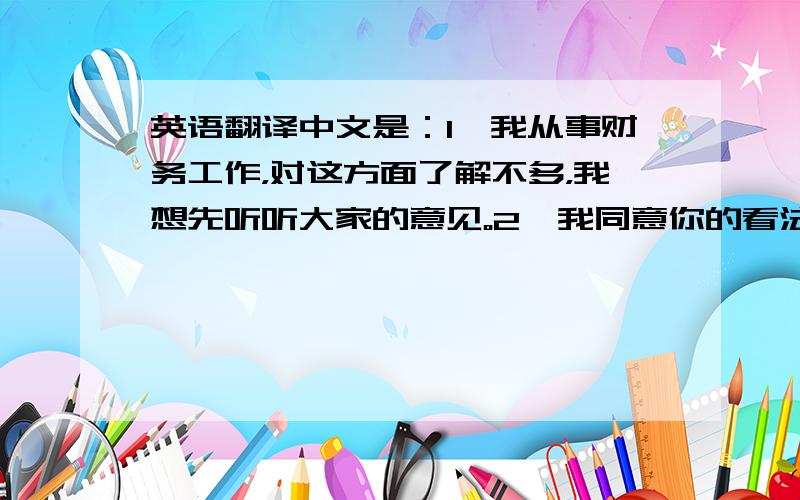 英语翻译中文是：1、我从事财务工作，对这方面了解不多，我想先听听大家的意见。2、我同意你的看法。