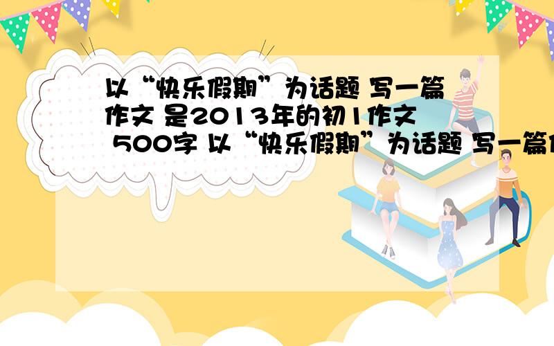 以“快乐假期”为话题 写一篇作文 是2013年的初1作文 500字 以“快乐假期”为话题 写一篇作文 是2013年的初1作文 500字 几分钟后就要!