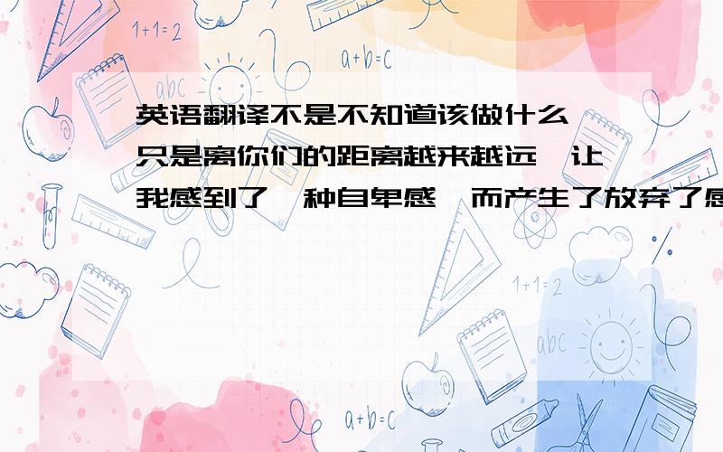 英语翻译不是不知道该做什么,只是离你们的距离越来越远,让我感到了一种自卑感,而产生了放弃了感觉!30分比较低,