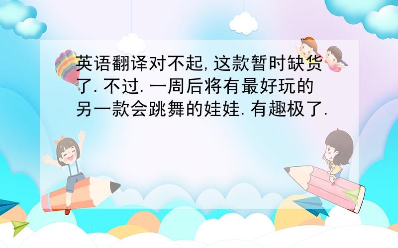 英语翻译对不起,这款暂时缺货了.不过.一周后将有最好玩的另一款会跳舞的娃娃.有趣极了.