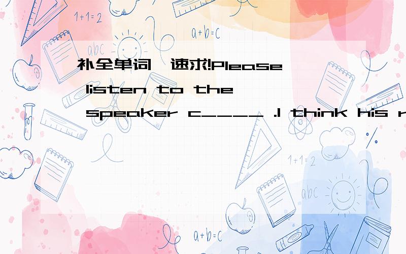 补全单词,速求!Please listen to the speaker c____ .I think his report is very good.Please listen to the speaker c____ . I think his report is very good.Please be s_____ for a minute. This is very important.The back s_____ of the car is wide(宽