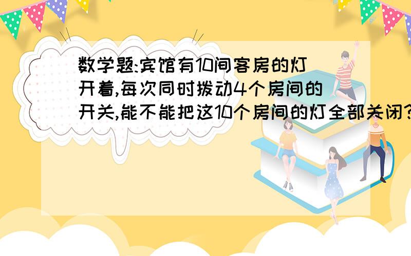 数学题:宾馆有10间客房的灯开着,每次同时拨动4个房间的开关,能不能把这10个房间的灯全部关闭?如果能,至少宾馆现在10间客房的灯开着,每次同时拨动4个房间的开关,能不能把这10个房间的灯