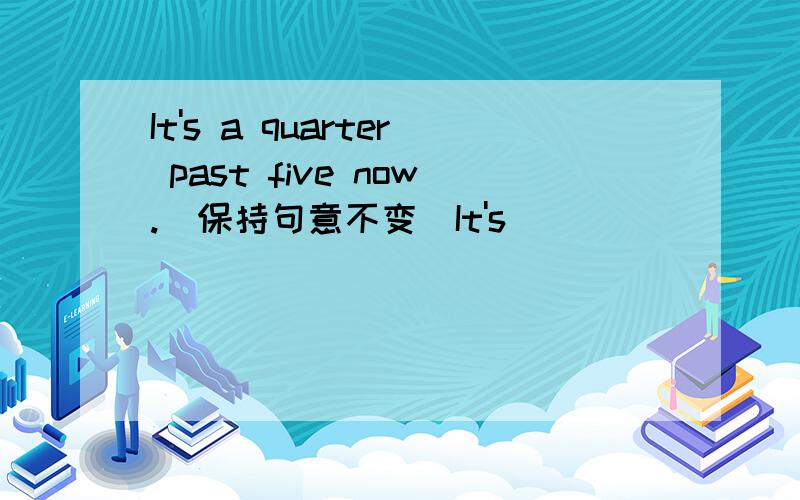 It's a quarter past five now.(保持句意不变）It's___ _____now.It's____ ____ ____now.