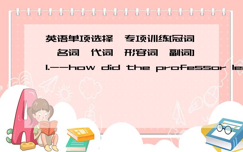 英语单项选择,专项训练[冠词,名词,代词,形容词,副词]1.--how did the professor leave?--he left ___ hurry.A.in a great B.in great C.in the great D.great 2.--what did Tom do?--He turned on___ A.television B.radio C.a television set D.t