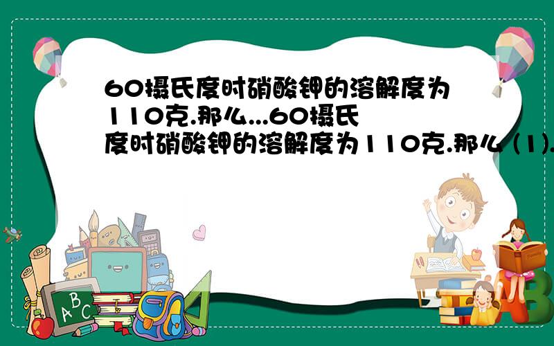 60摄氏度时硝酸钾的溶解度为110克.那么...60摄氏度时硝酸钾的溶解度为110克.那么 (1).将105克饱和溶液蒸发掉全部的水.有多少的硝酸钾晶体?(2).用60克水可制得多少克溶液?..1月6日内