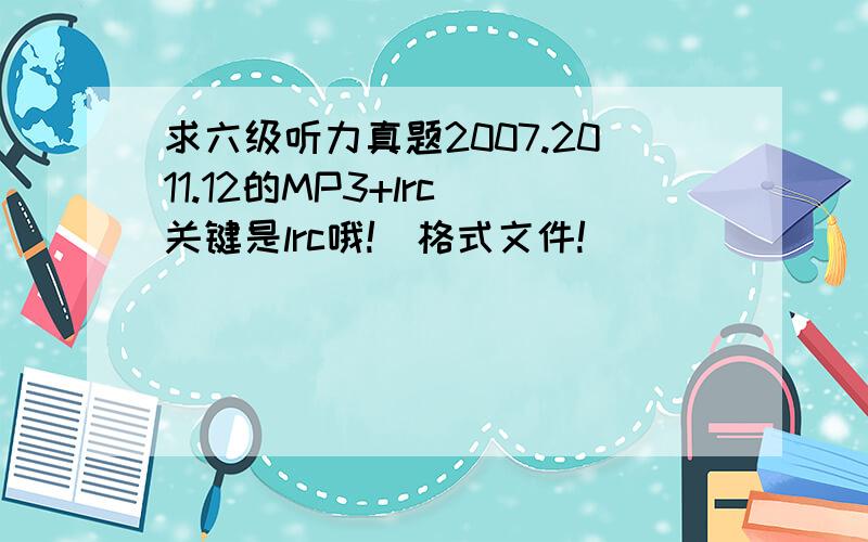 求六级听力真题2007.2011.12的MP3+lrc（关键是lrc哦!）格式文件!