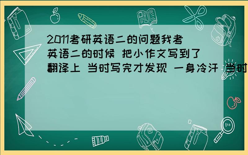 2011考研英语二的问题我考英语二的时候 把小作文写到了翻译上 当时写完才发现 一身冷汗 当时就划了 在仅有的空隙重写的翻译 写的不是很精准 只写了大概 十五分的翻译能给多少呢 其他都