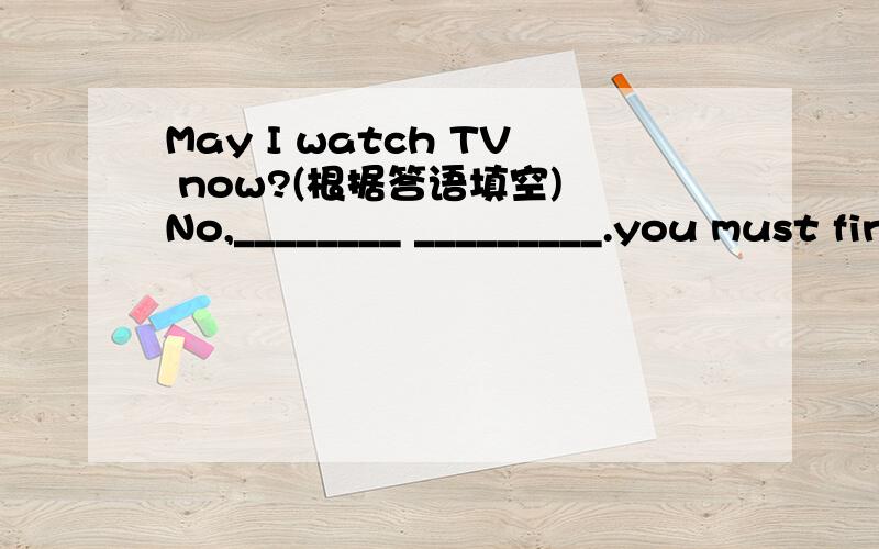 May I watch TV now?(根据答语填空) No,________ _________.you must finish your homework frist.