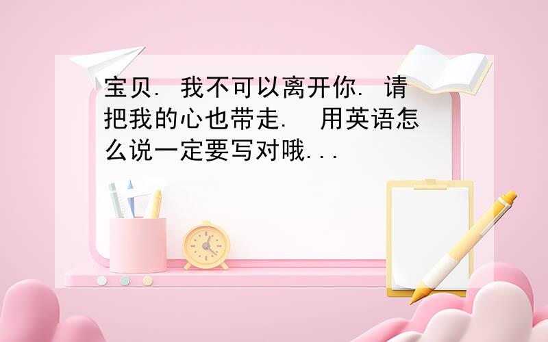 宝贝. 我不可以离开你. 请把我的心也带走.  用英语怎么说一定要写对哦...