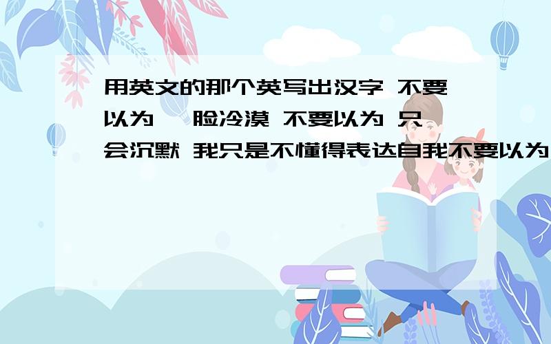 用英文的那个英写出汉字 不要以为 一脸冷漠 不要以为 只会沉默 我只是不懂得表达自我不要以为 很难捉摸 你对我还 认识不多 那一天你会了解我我哭我也大笑 喜欢热闹也爱平淡 真的教人