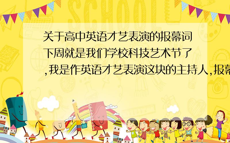 关于高中英语才艺表演的报幕词下周就是我们学校科技艺术节了,我是作英语才艺表演这块的主持人,报幕的.谁能告诉我主持人常用到的什么英语句式,包括开头 中间过渡 和结尾.感谢万分!