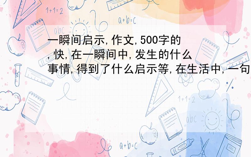 一瞬间启示,作文,500字的,快,在一瞬间中,发生的什么事情,得到了什么启示等,在生活中,一句不经意的话,一个平凡的举动,一个来回跳动的乒乓球······在这一瞬间中,你一定想到了许多吧,请