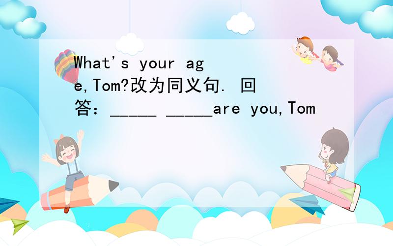 What's your age,Tom?改为同义句. 回答：_____ _____are you,Tom