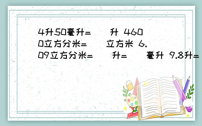 4升50毫升=（）升 4600立方分米=（）立方米 6.09立方分米=（）升=（）毫升 9.8升=（）立方分米=（）立方cm