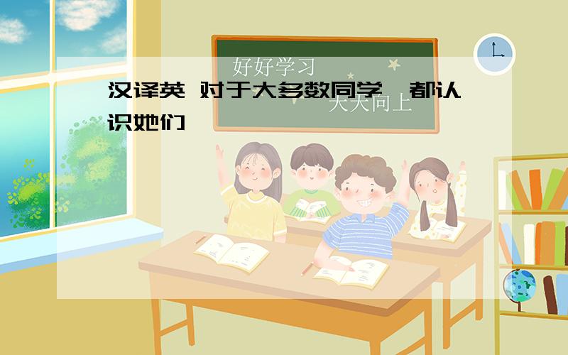 汉译英 对于大多数同学,都认识她们