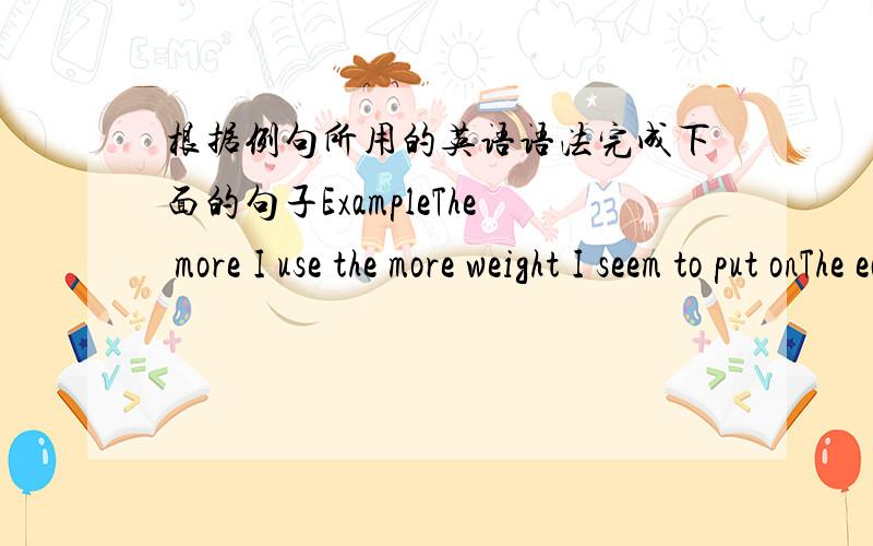 根据例句所用的英语语法完成下面的句子ExampleThe more I use the more weight I seem to put onThe earlier you leave the sooner you will arrive2 sport/play/unfit/get3 hard/study/good/marks be4 fast/boat/go/spray be5 dangerous sport/like