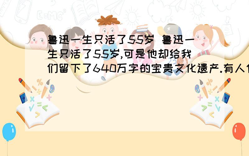 鲁迅一生只活了55岁 鲁迅一生只活了55岁,可是他却给我们留下了640万字的宝贵文化遗产.有人作了一个统计,鲁迅从1918年5月发表第一篇小说《狂人日记》起,到1936年10月逝世为止,他每年平均写