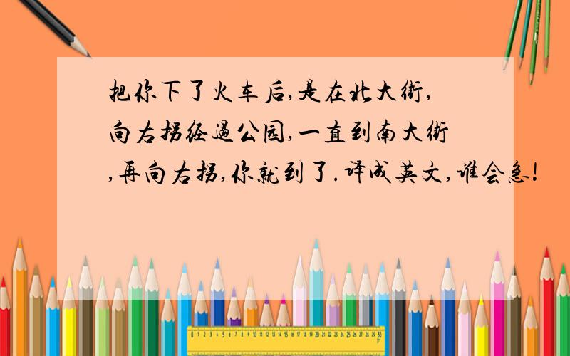 把你下了火车后,是在北大街,向右拐经过公园,一直到南大街,再向右拐,你就到了.译成英文,谁会急!