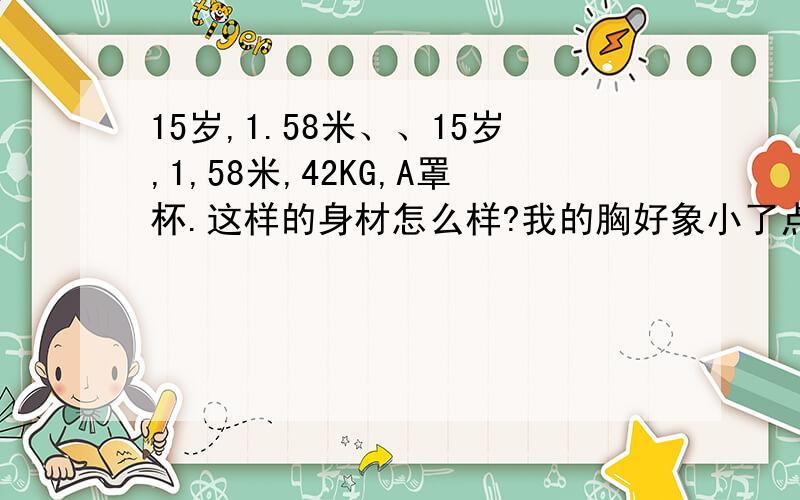 15岁,1.58米、、15岁,1,58米,42KG,A罩杯.这样的身材怎么样?我的胸好象小了点额……