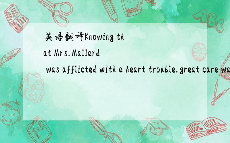 英语翻译Knowing that Mrs.Mallard was afflicted with a heart trouble,great care was taken to break to her as gently as possible the news of her husband's death.It was her sister Josephine who told her,in broken sentences; veiled hints that reveale