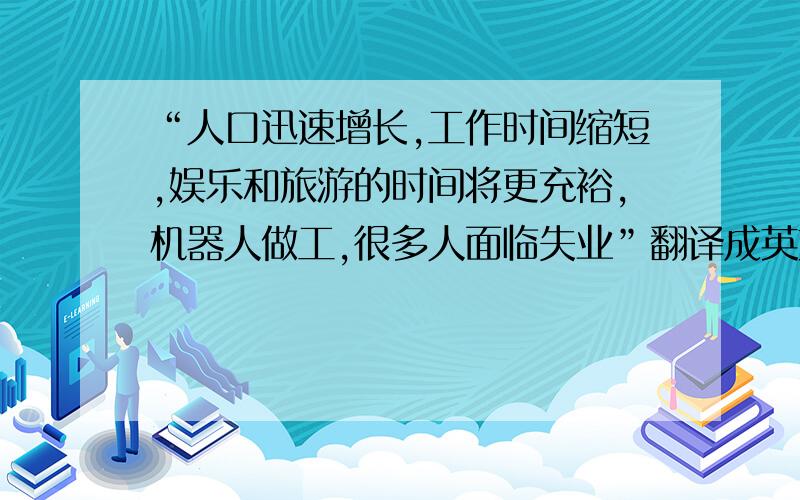 “人口迅速增长,工作时间缩短,娱乐和旅游的时间将更充裕,机器人做工,很多人面临失业”翻译成英文