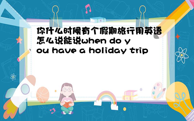 你什么时候有个假期旅行用英语怎么说能说when do you have a holiday trip