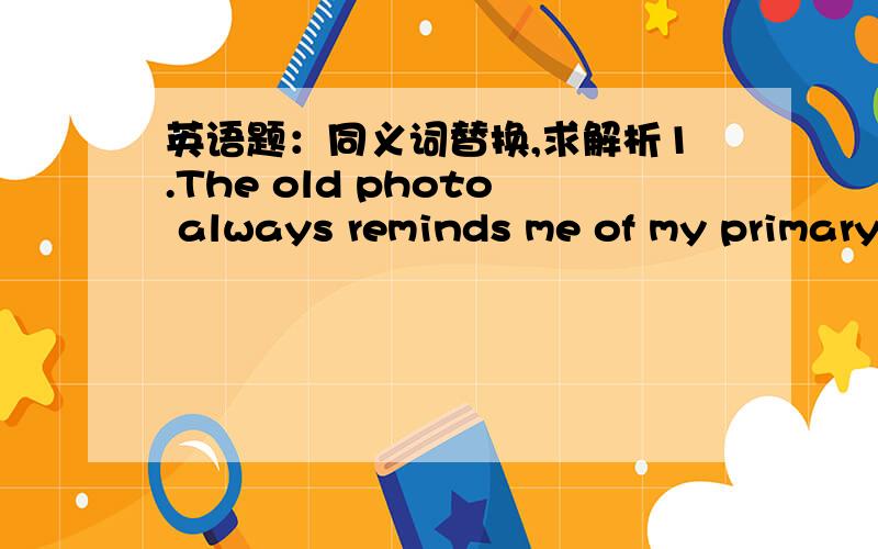 英语题：同义词替换,求解析1.The old photo always reminds me of my primary school life when I see it .（reminds me of ） A. comes up with  B. catches up with  C. makes me remember  D. makes me miss  2. It's nearly six o'clock.I have to go