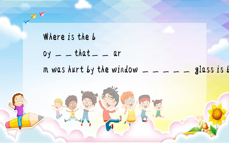 Where is the boy __that__ arm was hurt by the window _____ glass is broken?这里要填什么关系代词