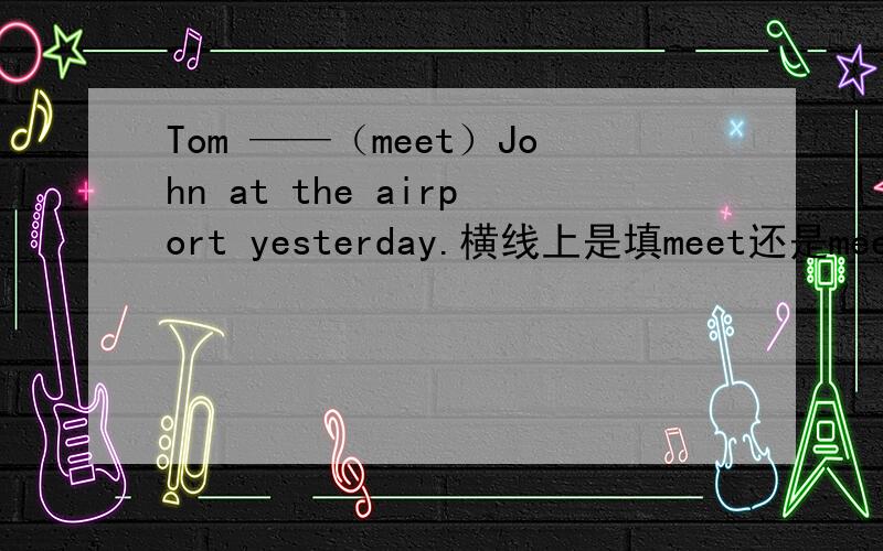 Tom ——（meet）John at the airport yesterday.横线上是填meet还是meets