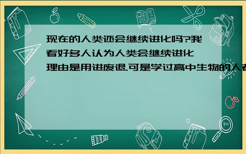 现在的人类还会继续进化吗?我看好多人认为人类会继续进化,理由是用进废退.可是学过高中生物的人都知道,用进废退的观点并不真的正确.进化真正的原因在于基因突变和自然选择,现在的人