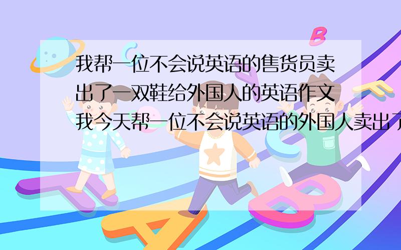 我帮一位不会说英语的售货员卖出了一双鞋给外国人的英语作文我今天帮一位不会说英语的外国人卖出了一双鞋给一个外国人.写一篇80字左右的英语作文.