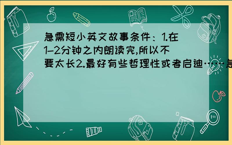 急需短小英文故事条件：1.在1-2分钟之内朗读完,所以不要太长2.最好有些哲理性或者启迪……急~~~越快越好~~2天之内回答好的还会追加飞絮先谢谢大家了!