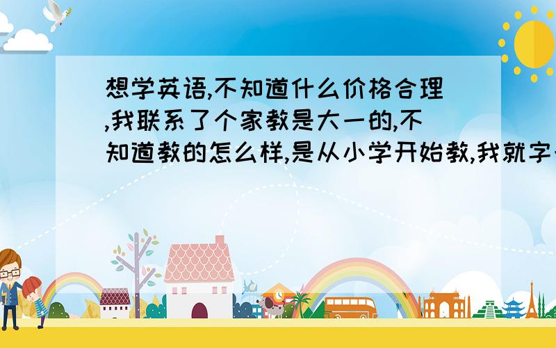 想学英语,不知道什么价格合理,我联系了个家教是大一的,不知道教的怎么样,是从小学开始教,我就字母会读她说是按小时算的,多少一小时好