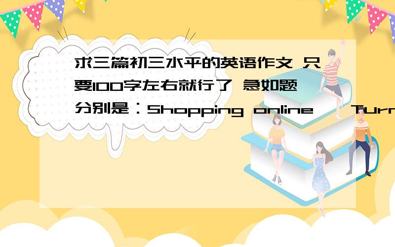 求三篇初三水平的英语作文 只要100字左右就行了 急如题分别是：Shopping online 、 Turn off mobile phones 和 Pant time job 不要复制的!打错一个 是Part time job 不好意思